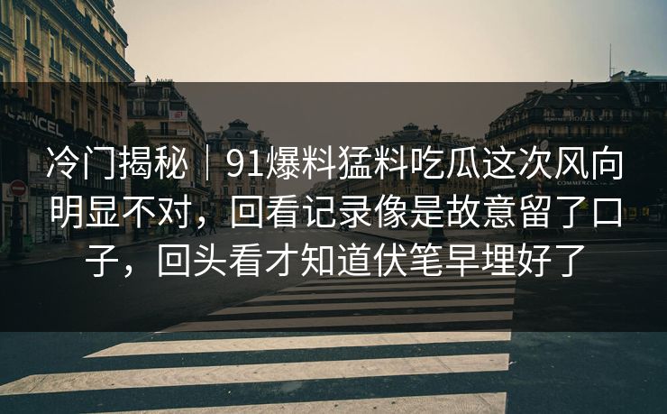 冷门揭秘｜91爆料猛料吃瓜这次风向明显不对，回看记录像是故意留了口子，回头看才知道伏笔早埋好了