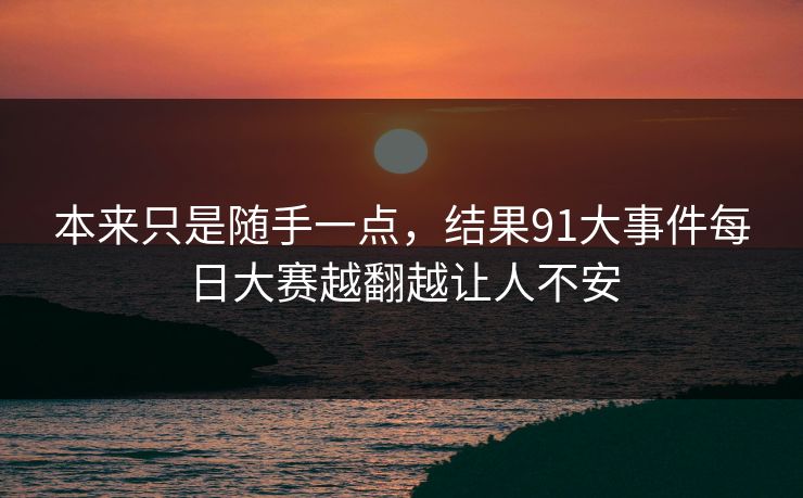 本来只是随手一点,结果91大事件每日大赛越翻越让人不安 本来只是随手一点,结果91大事件每日大赛越翻越让人不安