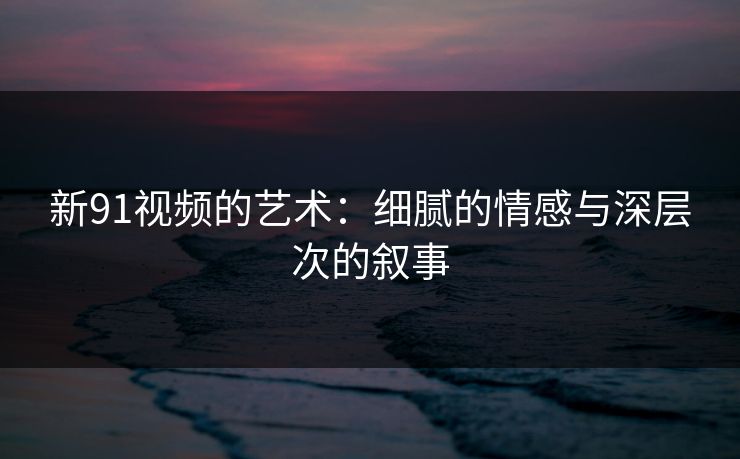 新91视频的艺术:细腻的情感与深层次的叙事 新91视频的艺术:细腻的情感与深层次的叙事