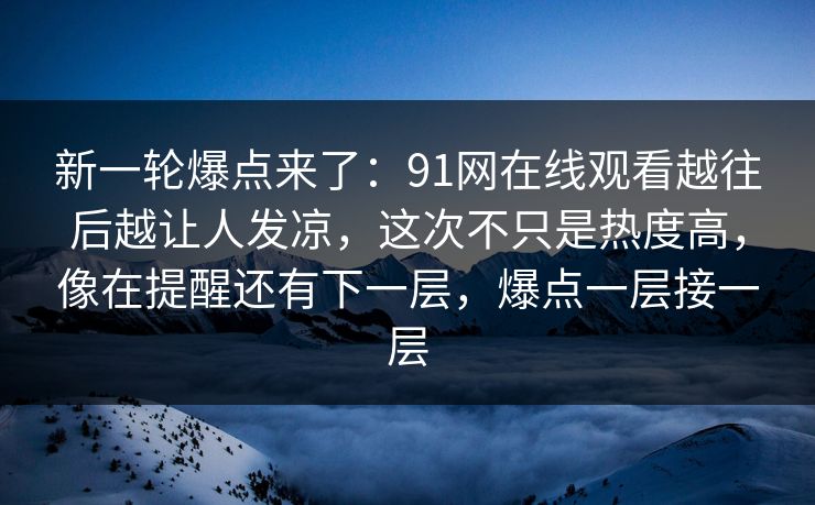 新一轮爆点来了：91网在线观看越往后越让人发凉，这次不只是热度高，像在提醒还有下一层，爆点一层接一层